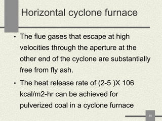 Horizontal cyclone furnace
• The flue gases that escape at high

velocities through the aperture at the

other end of the cyclone are substantially
free from fly ash.
• The heat release rate of (2-5 )X 106

kcal/m2-hr can be achieved for
pulverized coal in a cyclone furnace
48

 
