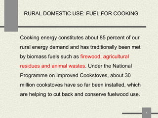 RURAL DOMESTIC USE: FUEL FOR COOKING

Cooking energy constitutes about 85 percent of our
rural energy demand and has traditionally been met

by biomass fuels such as firewood, agricultural
residues and animal wastes. Under the National

Programme on Improved Cookstoves, about 30
million cookstoves have so far been installed, which
are helping to cut back and conserve fuelwood use.

5

 