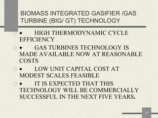 BIOMASS INTEGRATED GASIFIER /GAS
TURBINE (BIG/ GT) TECHNOLOGY
 

HIGH THERMODYNAMIC CYCLE
EFFICIENCY
 
GAS TURBINES TECHNOLOGY IS
MADE AVAILABLE NOW AT REASONABLE
COSTS
 
LOW UNIT CAPITAL COST AT
MODEST SCALES FEASIBLE
 
IT IS EXPECTED THAT THIS
TECHNOLOGY WILL BE COMMERCIALLY
SUCCESSFUL IN THE NEXT FIVE YEARS.
55

 