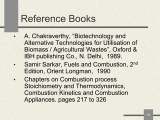 Reference Books
•

•

•

A. Chakraverthy, “Biotechnology and
Alternative Technologies for Utilisation of
Biomass / Agricultural Wastes”, Oxford &
IBH publishing Co., N. Delhi, 1989.
Samir Sarkar, Fuels and Combustion, 2nd
Edition, Orient Longman, 1990
Chapters on Combustion process
Stoichiometry and Thermodynamics,
Combustion Kinetics and Combustion
Appliances. pages 217 to 326
58

 