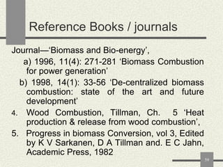 Reference Books / journals
Journal—„Biomass and Bio-energy‟,
a) 1996, 11(4): 271-281 „Biomass Combustion
for power generation‟
b) 1998, 14(1): 33-56 „De-centralized biomass
combustion: state of the art and future
development‟
4. Wood Combustion, Tillman, Ch.
5 „Heat
production & release from wood combustion‟,
5. Progress in biomass Conversion, vol 3, Edited
by K V Sarkanen, D A Tillman and. E C Jahn,
Academic Press, 1982
59

 