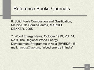 Reference Books / journals
6. Solid Fuels Combustion and Gasification,
Marcio L.de Souza-Santos, MARCEL
DEKKER, 2005
7. Wood Energy News, October 1999, Vol. 14,
No 9, The Regional Wood Energy
Development Programme in Asia (RWEDP), Email: rwedp@fao.org, „Wood energy in India‟

60

 