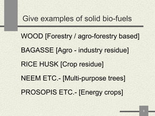 Give examples of solid bio-fuels
WOOD [Forestry / agro-forestry based]
BAGASSE [Agro - industry residue]
RICE HUSK [Crop residue]

NEEM ETC.- [Multi-purpose trees]
PROSOPIS ETC.- [Energy crops]
8

 