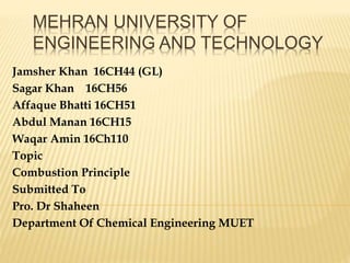 MEHRAN UNIVERSITY OF
ENGINEERING AND TECHNOLOGY
Jamsher Khan 16CH44 (GL)
Sagar Khan 16CH56
Affaque Bhatti 16CH51
Abdul Manan 16CH15
Waqar Amin 16Ch110
Topic
Combustion Principle
Submitted To
Pro. Dr Shaheen
Department Of Chemical Engineering MUET
 