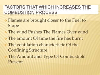 FACTORS THAT WHICH INCREASES THE
COMBUSTION PROCESS
 Flames are brought closer to the Fuel to
Slope
 The wind Pushes The Flames Over wind
 The amount Of time the fire has burnt
 The ventilation characteristic Of the
Confining Structure
 The Amount and Type Of Combustible
Present
 
