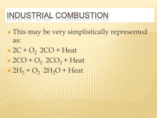 INDUSTRIAL COMBUSTION
 This may be very simplistically represented
as:
 2C + O2 2CO + Heat
 2CO + O2 2CO2 + Heat
 2H2 + O2 2H2O + Heat
 