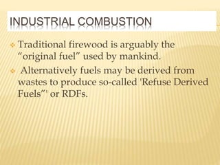 INDUSTRIAL COMBUSTION
 Traditional firewood is arguably the
“original fuel” used by mankind.
 Alternatively fuels may be derived from
wastes to produce so-called 'Refuse Derived
Fuels”' or RDFs.
 