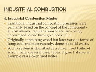 INDUSTRIAL COMBUSTION
4. Industrial Combustion Modes
 Traditional industrial combustion processes were
primarily based on the concept of the comburent -
almost always, regular atmospheric air - being
encouraged to rise through a bed of fuel
 Originally containing wood but later various forms of
lump coal and most recently, domestic solid waste.
 Such a system is described as a stoker fired boiler of
which there a several basic types. Figure 1 shows an
example of a stoker fired boiler.
 