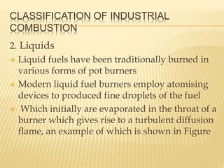 CLASSIFICATION OF INDUSTRIAL
COMBUSTION
2. Liquids
 Liquid fuels have been traditionally burned in
various forms of pot burners
 Modern liquid fuel burners employ atomising
devices to produced fine droplets of the fuel
 Which initially are evaporated in the throat of a
burner which gives rise to a turbulent diffusion
flame, an example of which is shown in Figure
 