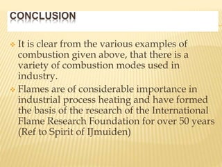 CONCLUSION
 It is clear from the various examples of
combustion given above, that there is a
variety of combustion modes used in
industry.
 Flames are of considerable importance in
industrial process heating and have formed
the basis of the research of the International
Flame Research Foundation for over 50 years
(Ref to Spirit of IJmuiden)
 