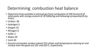 Determining combustion heat balance
• Determine heat available in exhaust gas from combustion of 100 tonnes/d of
solid waste with energy content of 10.500kJ/kg and following composition(% by
mass).
• Carbon- 28
• Hydrogen-5
• Oxygen-22
• Nitrogen-4
• Sulfer-1
• Water-20
• Inert-20
• Assume incinerator residue contain 5% carbon and temperature entering air and
residue from the grate are 25C and 425 C, respectively.