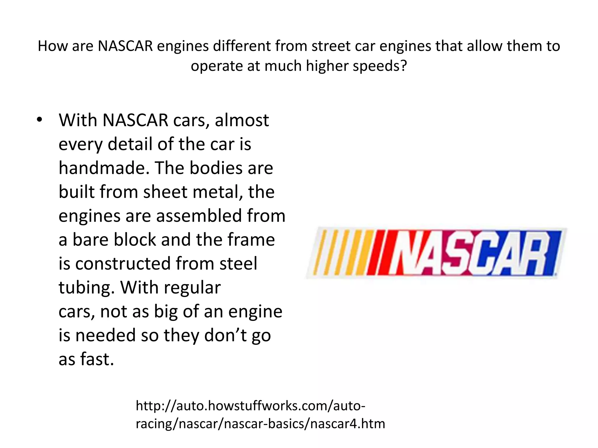 How are NASCAR engines different from street car engines that allow them to operate at much higher speeds?With NASCAR cars, almost every detail of the car is handmade. The bodies are built from sheet metal, the engines are assembled from a bare block and the frame is constructed from steel tubing. With regular cars, not as big of an engine is needed so they don’t go as fast.http://auto.howstuffworks.com/auto-racing/nascar/nascar-basics/nascar4.htm