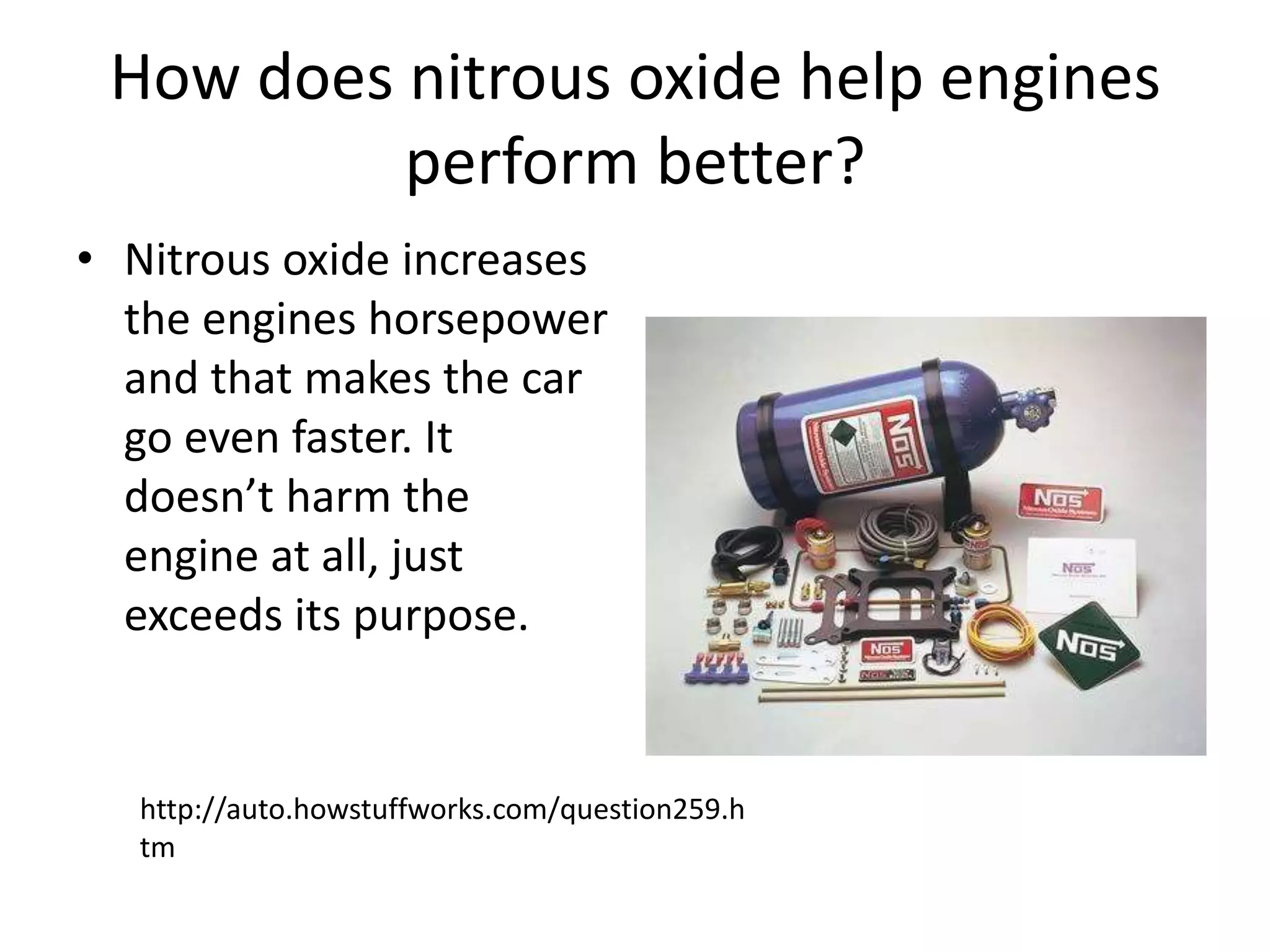 How does nitrous oxide help engines perform better?Nitrous oxide increases the engines horsepower and that makes the car go even faster. It doesn’t harm the engine at all, just exceeds its purpose. http://auto.howstuffworks.com/question259.htm