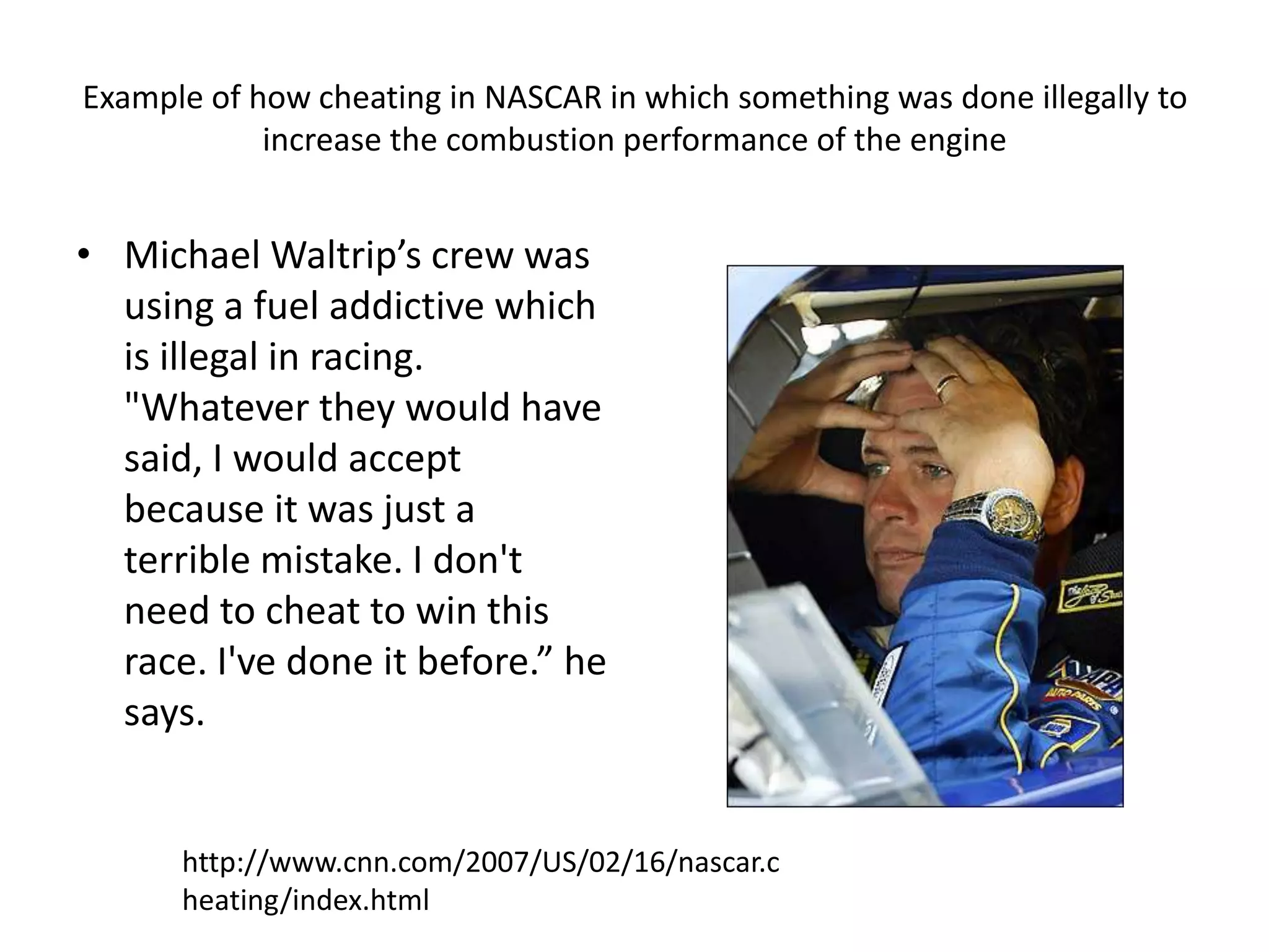 Example of how cheating in NASCAR in which something was done illegally to increase the combustion performance of the engineMichael Waltrip’s crew was using a fuel addictive which is illegal in racing. "Whatever they would have said, I would accept because it was just a terrible mistake. I don't need to cheat to win this race. I've done it before.” he says.http://www.cnn.com/2007/US/02/16/nascar.cheating/index.html