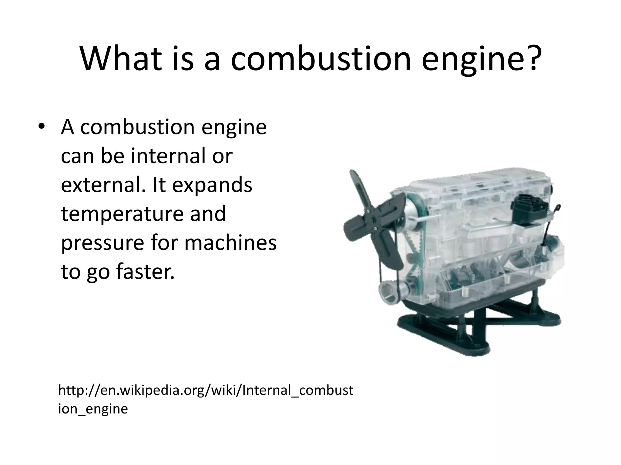 What is a combustion engine?A combustion engine can be internal or external. It expands temperature and pressure for machines to go faster.http://en.wikipedia.org/wiki/Internal_combustion_engine