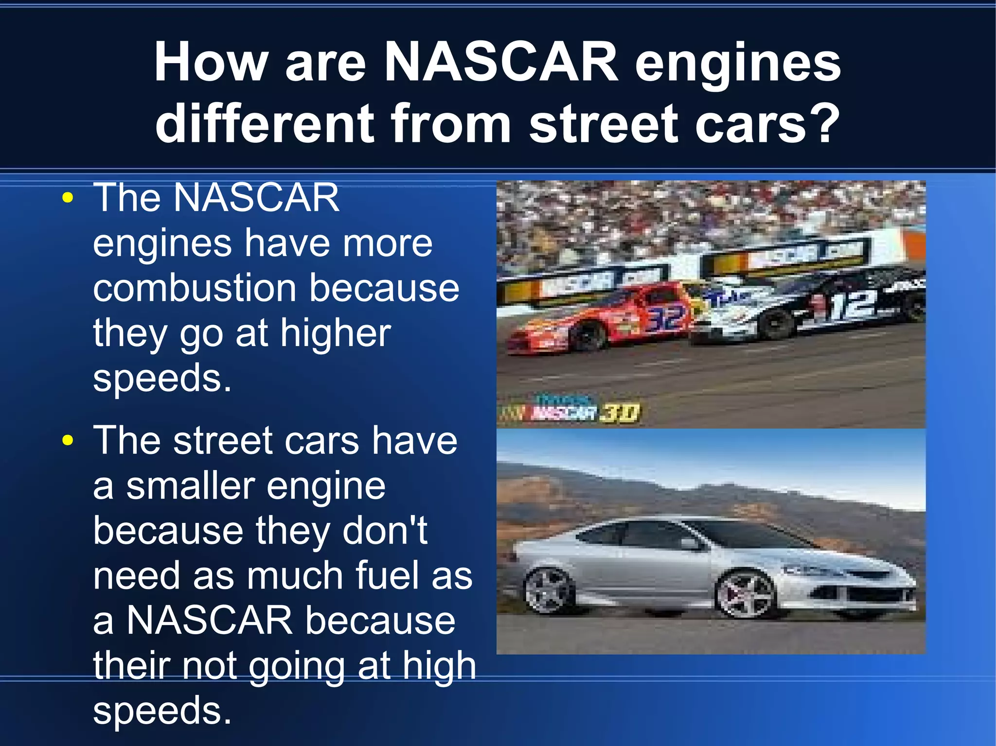 How are NASCAR engines
       different from street cars?
●   The NASCAR
    engines have more
    combustion because
    they go at higher
    speeds.
●   The street cars have
    a smaller engine
    because they don't
    need as much fuel as
    a NASCAR because
    their not going at high
    speeds.
 