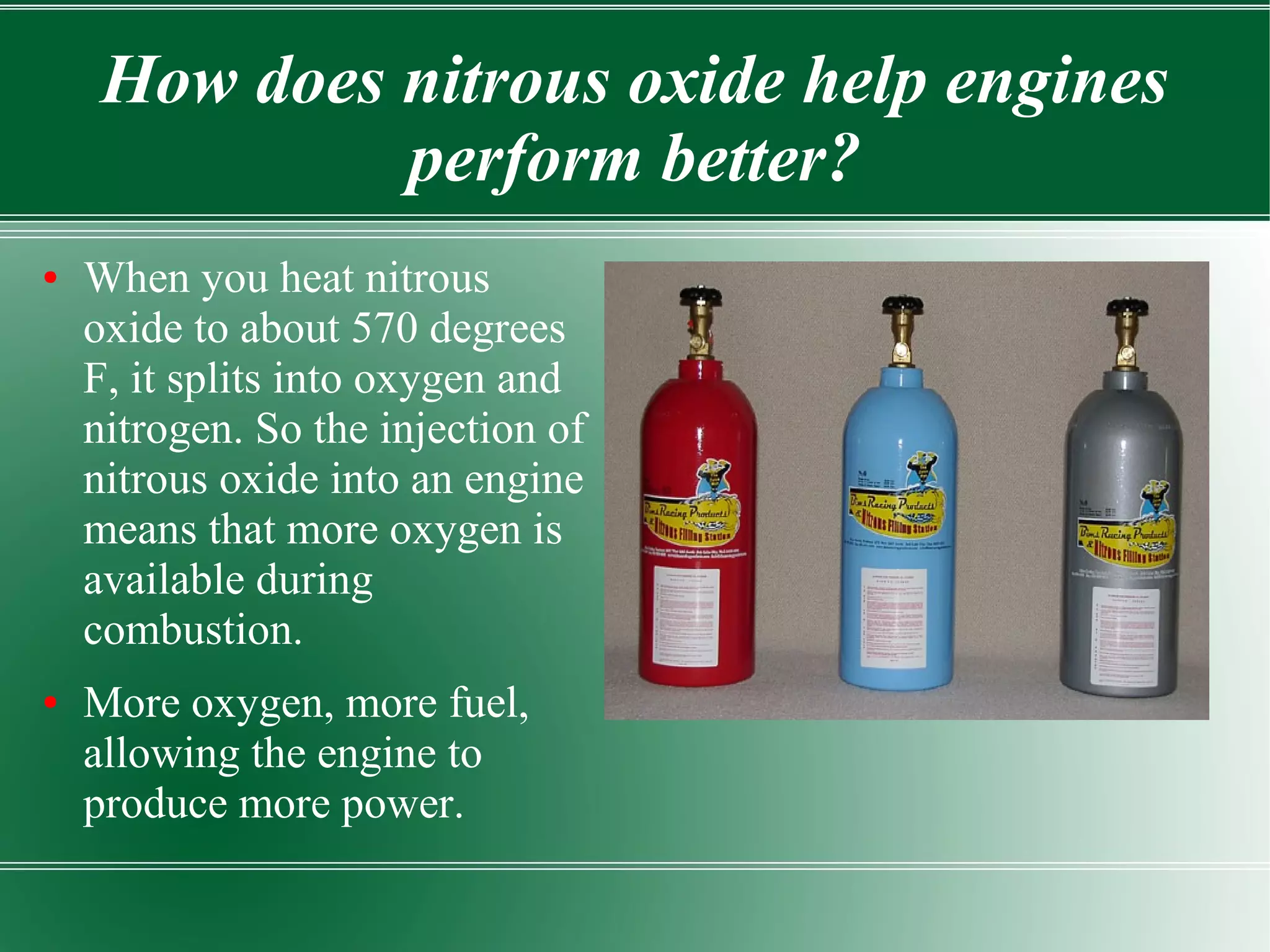 How does nitrous oxide help engines
              perform better?
●   When you heat nitrous
    oxide to about 570 degrees
    F, it splits into oxygen and
    nitrogen. So the injection of
    nitrous oxide into an engine
    means that more oxygen is
    available during
    combustion.
●   More oxygen, more fuel,
    allowing the engine to
    produce more power.
 