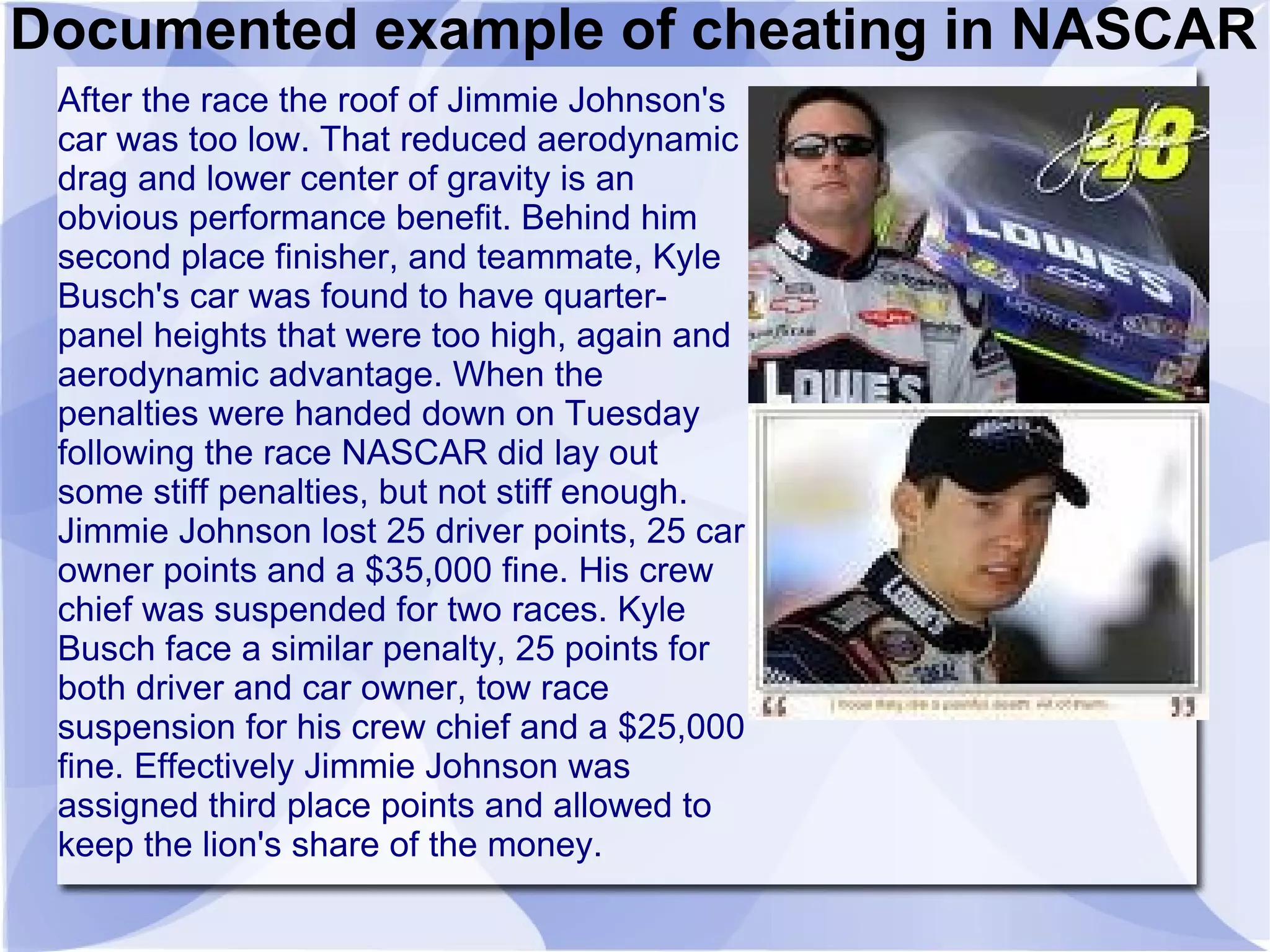 Documented example of cheating in NASCAR
 After the race the roof of Jimmie Johnson's
 car was too low. That reduced aerodynamic
 drag and lower center of gravity is an
 obvious performance benefit. Behind him
 second place finisher, and teammate, Kyle
 Busch's car was found to have quarter-
 panel heights that were too high, again and
 aerodynamic advantage. When the
 penalties were handed down on Tuesday
 following the race NASCAR did lay out
 some stiff penalties, but not stiff enough.
 Jimmie Johnson lost 25 driver points, 25 car
 owner points and a $35,000 fine. His crew
 chief was suspended for two races. Kyle
 Busch face a similar penalty, 25 points for
 both driver and car owner, tow race
 suspension for his crew chief and a $25,000
 fine. Effectively Jimmie Johnson was
 assigned third place points and allowed to
 keep the lion's share of the money.
 