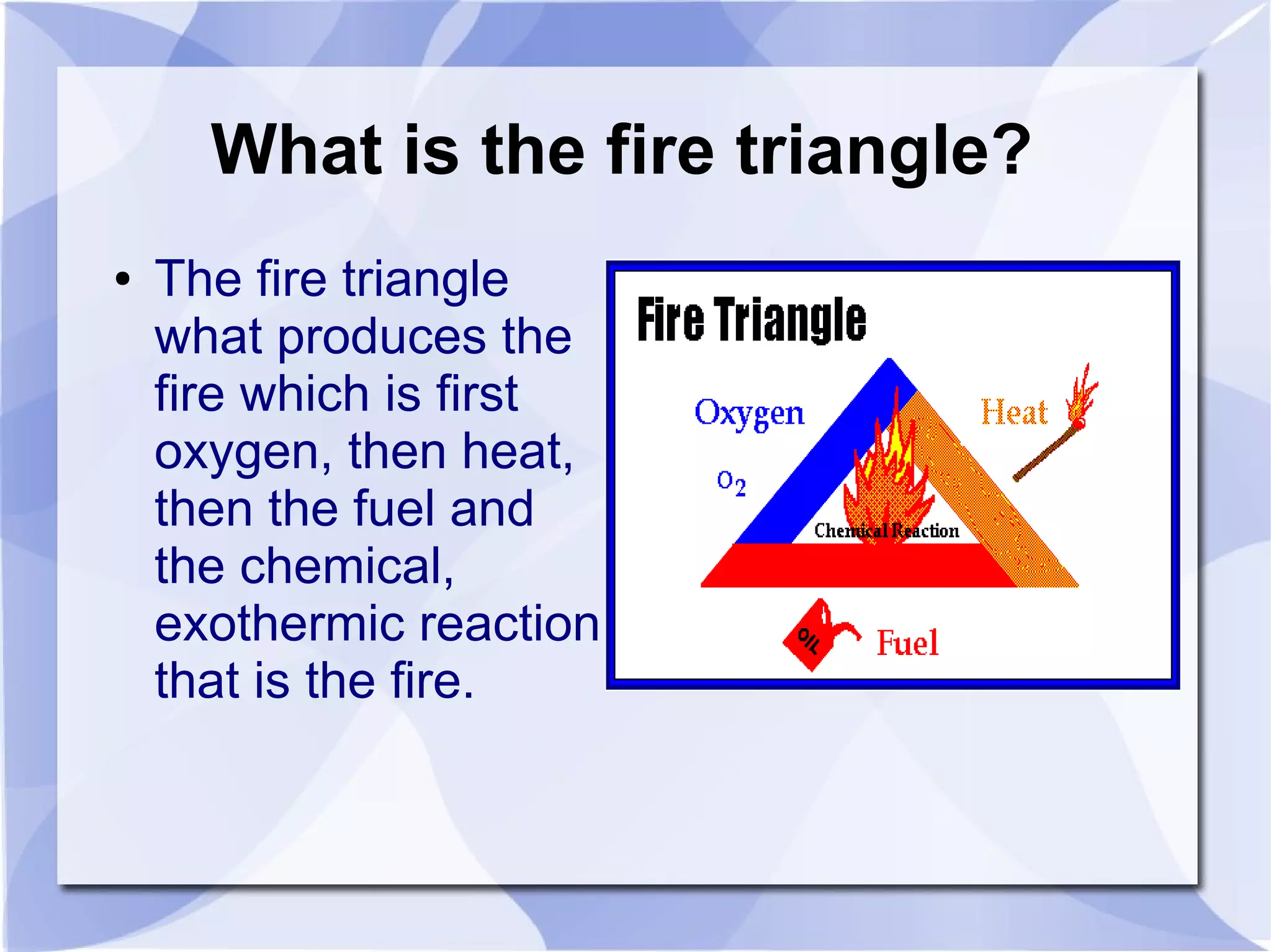 What is the fire triangle?
●   The fire triangle
    what produces the
    fire which is first
    oxygen, then heat,
    then the fuel and
    the chemical,
    exothermic reaction
    that is the fire.
 