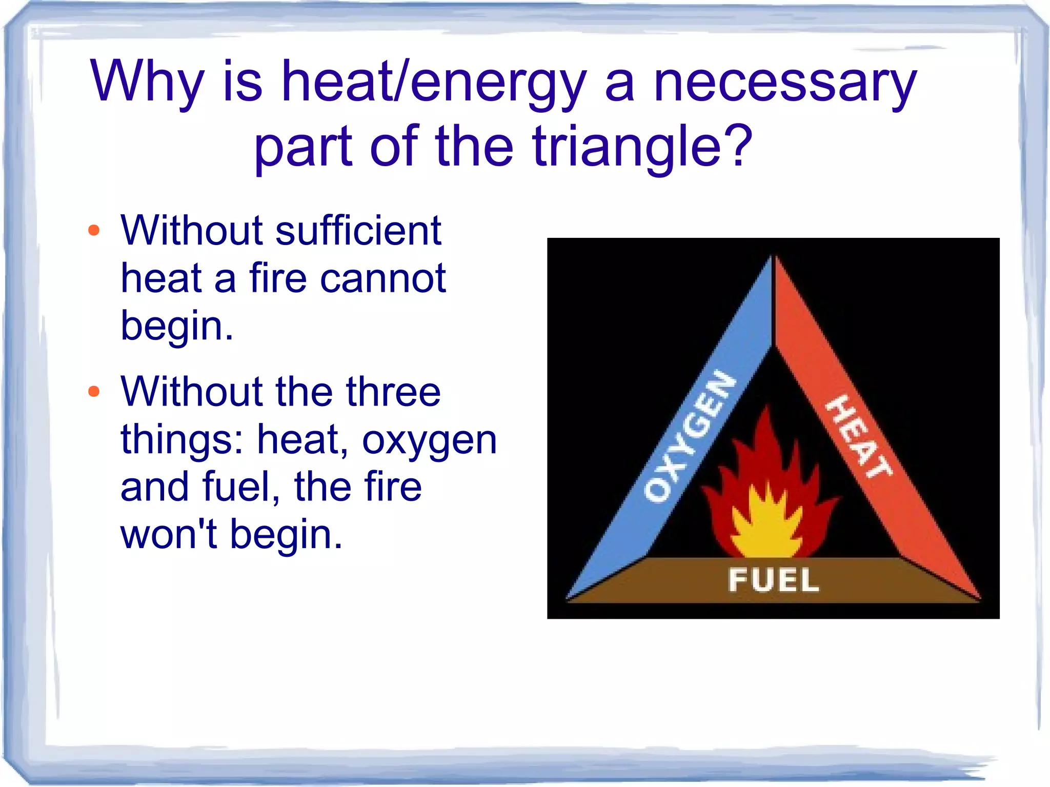 Why is heat/energy a necessary
      part of the triangle?
●   Without sufficient
    heat a fire cannot
    begin.
●   Without the three
    things: heat, oxygen
    and fuel, the fire
    won't begin.
 