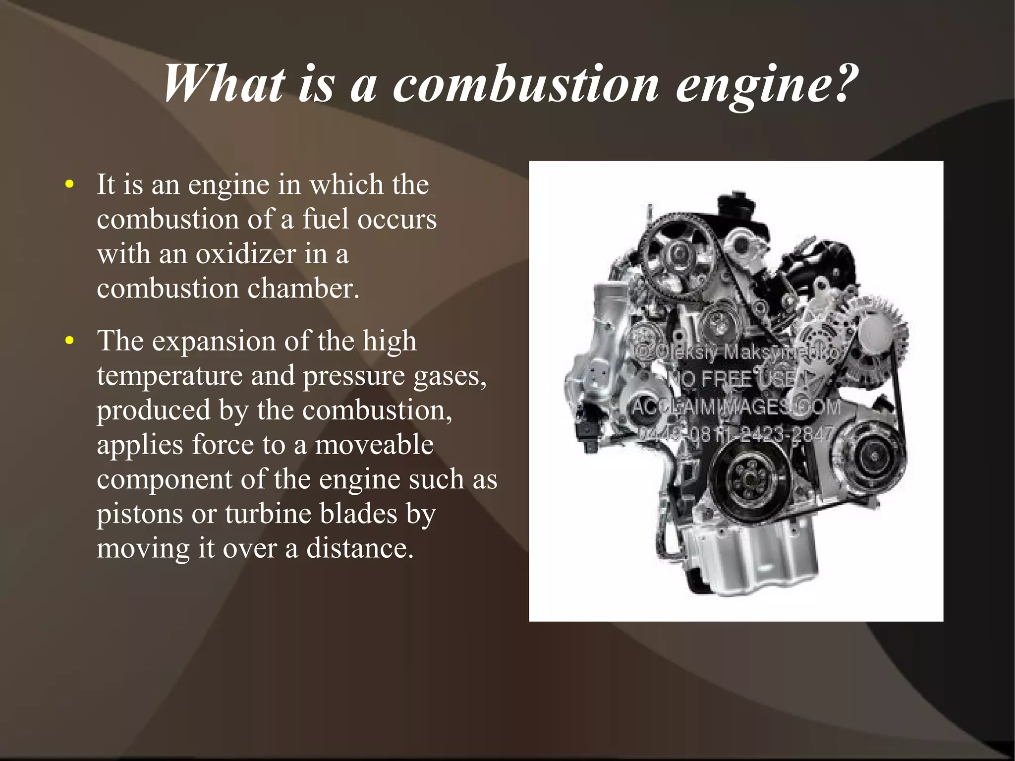 What is a combustion engine?
●   It is an engine in which the
    combustion of a fuel occurs
    with an oxidizer in a
    combustion chamber.
●   The expansion of the high
    temperature and pressure gases,
    produced by the combustion,
    applies force to a moveable
    component of the engine such as
    pistons or turbine blades by
    moving it over a distance.
 