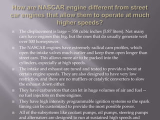 How are NASCAR engine different from street car engines that allow them to operate at much higher speeds?The displacement is large -- 358 cubic inches (5.87 liters). Not many cars have engines this big, but the ones that do usually generate well over 300 horsepower.The NASCAR engines have extremely radical cam profiles, which open the intake valves much earlier and keep them open longer than street cars. This allows more air to be packed into the cylinders, especially at high speeds.The intake and exhaust are tuned and tested to provide a boost at certain engine speeds. They are also designed to have very low restriction, and there are no mufflers or catalytic converters to slow the exhaust down either.They have carburetors that can let in huge volumes of air and fuel -- no fuel injectors on these engines.They have high intensity programmable ignition systems so the spark timing can be customized to provide the most possible power.All of the subsystems like coolant pumps, oil pumps, steering pumps and alternators are designed to run at sustained high speeds and temperatures.