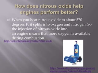 How does nitrous oxide help engines perform better?When you heat nitrous oxide to about 570 degrees F, it splits into oxygen and nitrogen. So the injection of nitrous oxide into an engine means that more oxygen is available during combustion.http://en.wikipedia.org/wiki/Nitric_oxidehttp://www.altecpetroleumgroup.com/images/glossary/nitrous%20oxide.jpg