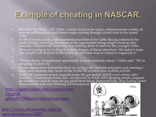 Example of cheating in NASCAR.BROOKLYN, Mich. – J.D. Gibbs’ nostrils flared as he spoke, embarrassment written all over his reddened face and blatant anger coming through crystal clear in his raised voice.As the normally jovial, mild-mannered president of Joe Gibbs Racing addressed the media Sunday morning, the shame of his organization being caught cheating after Saturday’s Nationwide Series race was nothing short of stark for the younger Gibbs.He wasn’t going to try to deny it or point fingers of blame elsewhere. His father’s team was caught with its hand in the cookie jar and there was no reason to sugarcoat it. “This is clearly an intentional opportunity to lead somebody astray,” Gibbs said. “We’re not going to (deny it).”For an organization that prides itself on racing with Christian principles and running a clean, non-cheating ship, much of the NASCAR world is now scoffing at both.NASCAR inspectors found magnets under the gas pedals of JGR’s two entries after Saturday’s Nationwide Series race. An old trick in NASCAR’s cheating annals, magnets are sometimes used to keep the gas pedal from being depressed fully, thus fooling motor dynamometer tests into thinking full horsepower is being expounded in those tests.http://sports.yahoo.com/nascar/news?slug=jb-gibbs081708&prov=yhoo&type=lgnshttp://www.joecannaday.com/images/sportstoons/2007-0218_cheating.gif