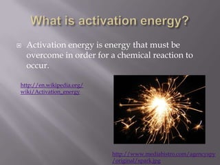 What is activation energy?Activation energy is energy that must be overcome in order for a chemical reaction to occur.http://en.wikipedia.org/wiki/Activation_energyhttp://www.mediabistro.com/agencyspy/original/spark.jpg