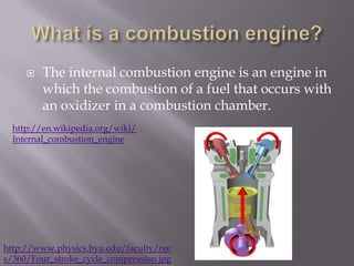 What is a combustion engine?The internal combustion engine is an engine in which the combustion of a fuel that occurs with an oxidizer in a combustion chamber.http://en.wikipedia.org/wiki/Internal_combustion_enginehttp://www.physics.byu.edu/faculty/rees/360/Four_stroke_cycle_compression.jpg