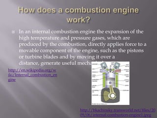 How does a combustion engine work?In an internal combustion engine the expansion of the high temperature and pressure gases, which are produced by the combustion, directly applies force to a movable component of the engine, such as the pistons or turbine blades and by moving it over a distance, generate useful mechanical energy.http://en.wikipedia.org/wiki/Internal_combustion_enginehttp://bkachinsky.transworld.net/files/2009/06/internal-combustion-engine1.jpeg