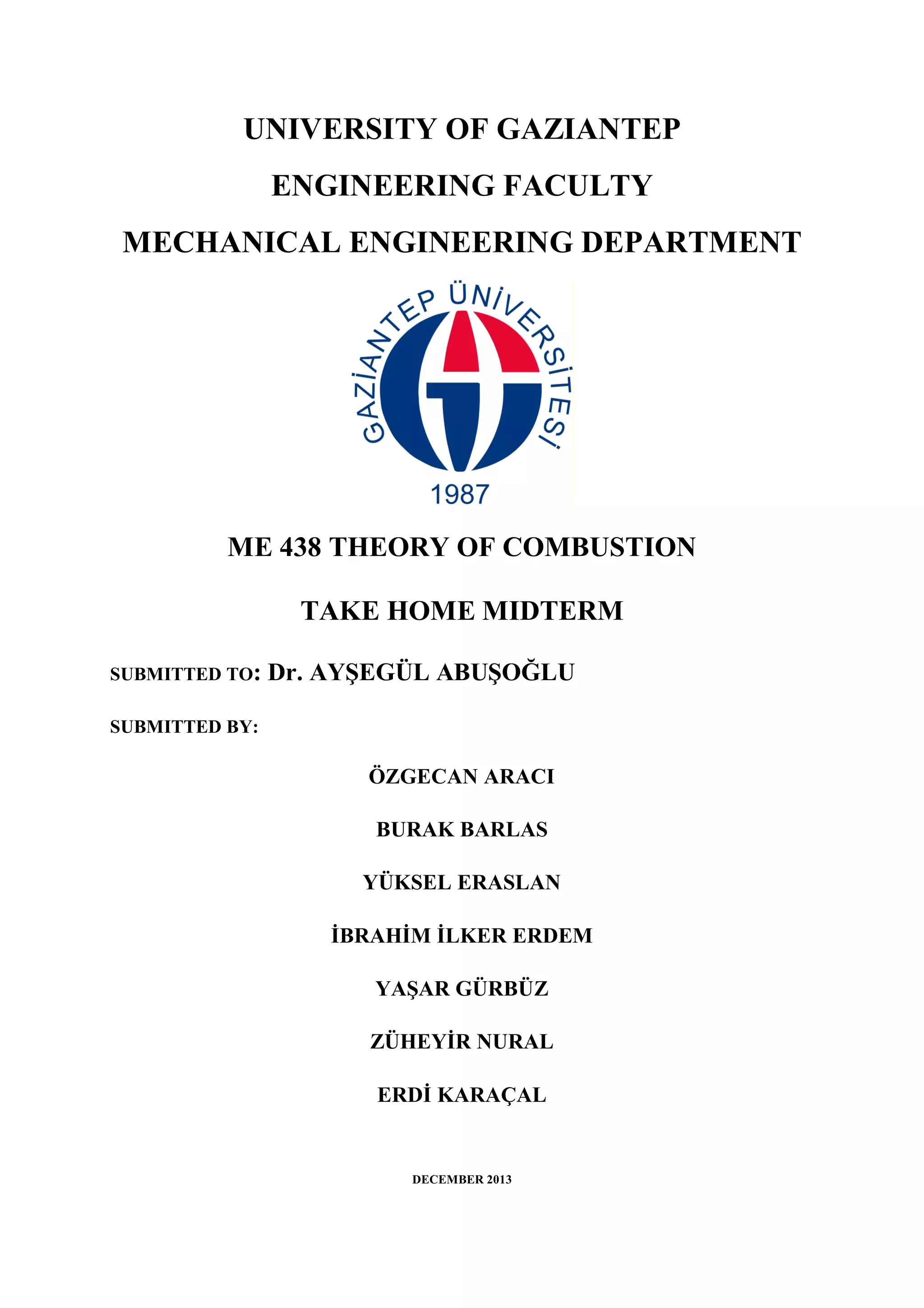 UNIVERSITY OF GAZIANTEP
ENGINEERING FACULTY
MECHANICAL ENGINEERING DEPARTMENT
ME 438 THEORY OF COMBUSTION
TAKE HOME MIDTERM
SUBMITTED TO: Dr. AYŞEGÜL ABUŞOĞLU
SUBMITTED BY:
ÖZGECAN ARACI
BURAK BARLAS
YÜKSEL ERASLAN
İBRAHİM İLKER ERDEM
YAŞAR GÜRBÜZ
ZÜHEYİR NURAL
ERDİ KARAÇAL
DECEMBER 2013