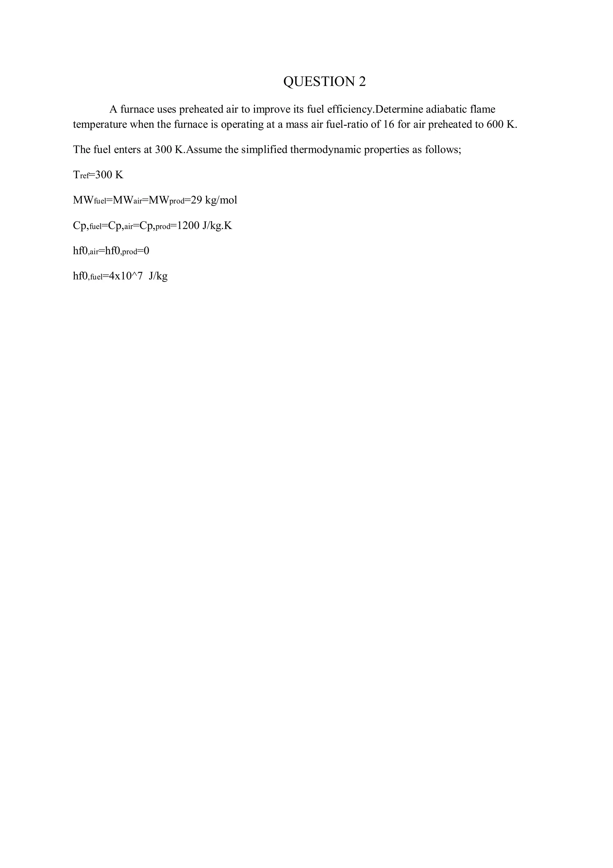 QUESTION 2
A furnace uses preheated air to improve its fuel efficiency.Determine adiabatic flame
temperature when the furnace is operating at a mass air fuel-ratio of 16 for air preheated to 600 K.
The fuel enters at 300 K.Assume the simplified thermodynamic properties as follows;
Tref=300 K
MWfuel=MWair=MWprod=29 kg/mol
Cp,fuel=Cp,air=Cp,prod=1200 J/kg.K
hf0,air=hf0,prod=0
hf0,fuel=4x10^7 J/kg