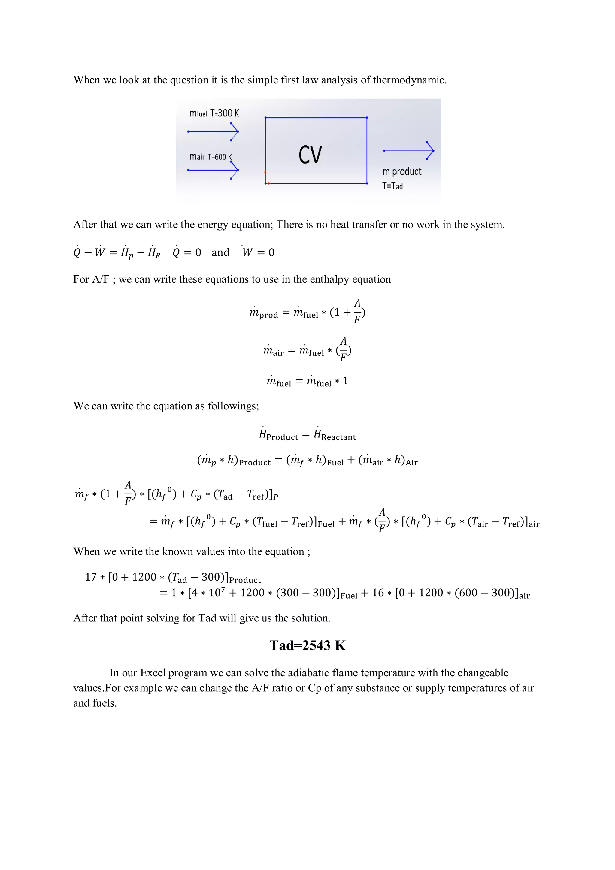 When we look at the question it is the simple first law analysis of thermodynamic. 
After that we can write the energy equation; There is no heat transfer or no work in the system. 
ܳ. 
−ܹ. 
=ܪ. 
௣ −ܪ. 
ோ ܳ. 
. 
= 0 and ܹ 
= 0 
For A/F ; we can write these equations to use in the enthalpy equation 
݉. 
୮୰୭ୢ =݉. 
୤୳ୣ୪ ∗ (1 + 
ܣ 
ܨ 
) 
݉. 
ܣ 
ܨ 
ୟ୧୰ =݉. 
୤୳ୣ୪ ∗ ( 
) 
݉. 
୤୳ୣ୪ =݉. 
୤୳ୣ୪ ∗ 1 
We can write the equation as followings; 
ܪ. 
୔୰୭ୢ୳ୡ୲ =ܪ. 
ୖୣୟୡ୲ୟ୬୲ 
(݉. 
௣ ∗ ℎ)୔୰୭ୢ୳ୡ୲ = (݉. 
௙ ∗ ℎ)୊୳ୣ୪ + (݉. 
ୟ୧୰ ∗ ℎ)୅୧୰ 
݉. 
௙ ∗ (1 + 
ܣ 
ܨ 
) ∗ [(ℎ௙ 
଴) + ܥ௣ ∗ (ܶୟୢ − ܶ୰ୣ୤)]௉ 
=݉. 
௙ ∗ [(ℎ௙ 
ܣ 
ܨ 
଴) + ܥ௣ ∗ (ܶ୤୳ୣ୪ − ܶ୰ୣ୤)]୊୳ୣ୪ +݉. 
௙ ∗ ( 
) ∗ [(ℎ௙ 
଴) + ܥ௣ ∗ (ܶୟ୧୰ − ܶ୰ୣ୤)]ୟ୧୰ 
When we write the known values into the equation ; 
17 ∗ [0 + 1200 ∗ (ܶୟୢ − 300)]୔୰୭ୢ୳ୡ୲ 
= 1 ∗ [4 ∗ 10଻ + 1200 ∗ (300 − 300)]୊୳ୣ୪ + 16 ∗ [0 + 1200 ∗ (600 − 300)]ୟ୧୰ 
After that point solving for Tad will give us the solution. 
Tad=2543 K 
In our Excel program we can solve the adiabatic flame temperature with the changeable 
values.For example we can change the A/F ratio or Cp of any substance or supply temperatures of air 
and fuels. 
