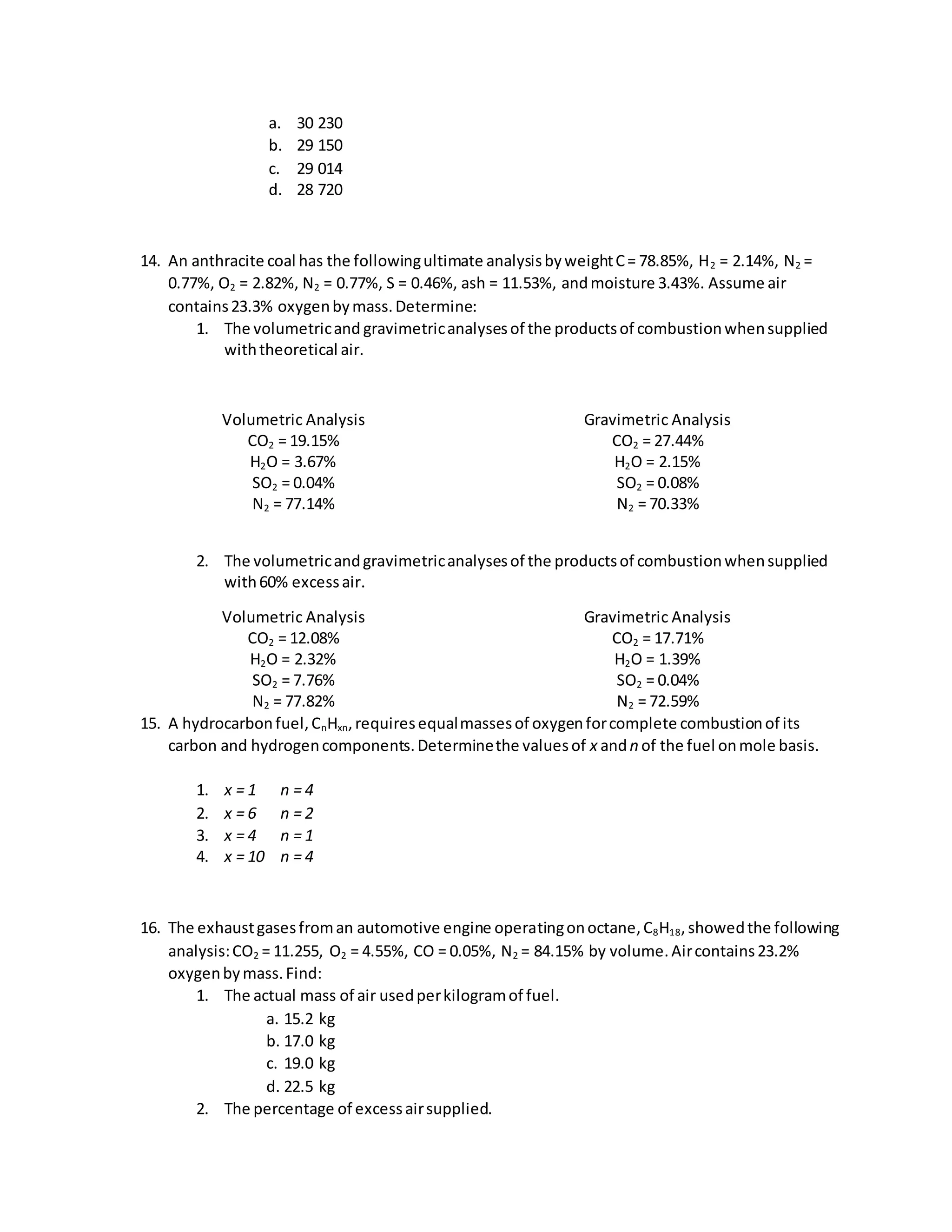 a. 30 230
b. 29 150
c. 29 014
d. 28 720
14. An anthracite coal has the followingultimate analysisbyweightC= 78.85%, H2 = 2.14%, N2 =
0.77%, O2 = 2.82%, N2 = 0.77%, S = 0.46%, ash = 11.53%, andmoisture 3.43%. Assume air
contains23.3% oxygenbymass.Determine:
1. The volumetricand gravimetricanalysesof the productsof combustionwhensupplied
withtheoretical air.
Volumetric Analysis
CO2 = 19.15%
H2O = 3.67%
SO2 = 0.04%
N2 = 77.14%
Gravimetric Analysis
CO2 = 27.44%
H2O = 2.15%
SO2 = 0.08%
N2 = 70.33%
2. The volumetricandgravimetricanalysesof the productsof combustionwhensupplied
with60% excessair.
Volumetric Analysis
CO2 = 12.08%
H2O = 2.32%
SO2 = 7.76%
N2 = 77.82%
Gravimetric Analysis
CO2 = 17.71%
H2O = 1.39%
SO2 = 0.04%
N2 = 72.59%
15. A hydrocarbonfuel,CnHxn,requiresequalmassesof oxygenforcomplete combustionof its
carbon and hydrogencomponents.Determinethe valuesof x andn of the fuel onmole basis.
1. x = 1 n = 4
2. x = 6 n = 2
3. x = 4 n = 1
4. x = 10 n = 4
16. The exhaustgasesfroman automotive engine operatingonoctane,C8H18,showedthe following
analysis:CO2 = 11.255, O2 = 4.55%, CO = 0.05%, N2 = 84.15% by volume.Aircontains23.2%
oxygenbymass.Find:
1. The actual mass of air usedperkilogramof fuel.
a. 15.2 kg
b. 17.0 kg
c. 19.0 kg
d. 22.5 kg
2. The percentage of excessairsupplied.
 