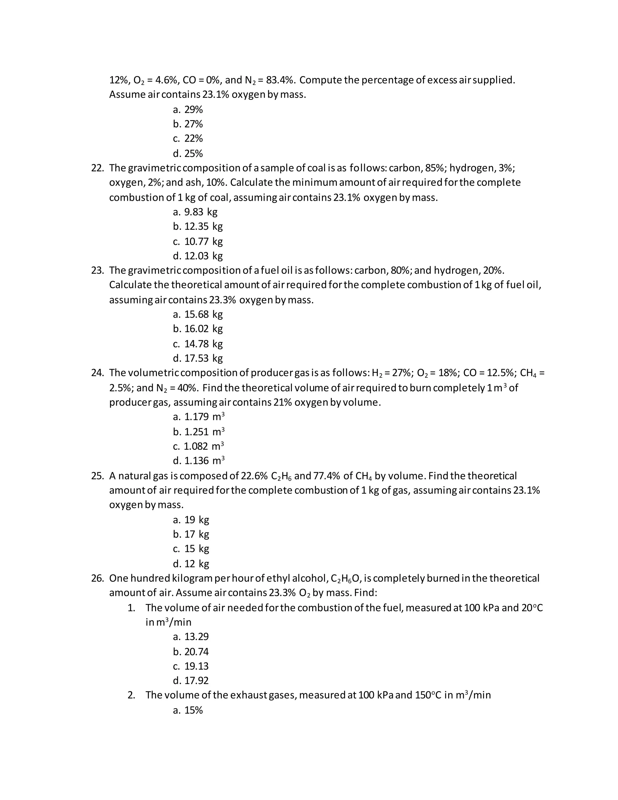 12%, O2 = 4.6%, CO = 0%, and N2 = 83.4%. Compute the percentage of excessairsupplied.
Assume aircontains23.1% oxygenbymass.
a. 29%
b. 27%
c. 22%
d. 25%
22. The gravimetriccompositionof asample of coal isas follows:carbon,85%; hydrogen,3%;
oxygen,2%;and ash,10%. Calculate the minimumamountof airrequiredforthe complete
combustion of 1 kg of coal,assumingaircontains23.1% oxygenbymass.
a. 9.83 kg
b. 12.35 kg
c. 10.77 kg
d. 12.03 kg
23. The gravimetriccompositionof afuel oil isasfollows:carbon,80%;and hydrogen,20%.
Calculate the theoretical amountof airrequiredforthe complete combustionof 1kg of fuel oil,
assumingaircontains23.3% oxygenbymass.
a. 15.68 kg
b. 16.02 kg
c. 14.78 kg
d. 17.53 kg
24. The volumetriccompositionof producergasisas follows:H2 = 27%; O2 = 18%; CO = 12.5%; CH4 =
2.5%; and N2 = 40%. Findthe theoretical volume of airrequiredtoburncompletely1m3
of
producergas, assumingaircontains21% oxygenbyvolume.
a. 1.179 m3
b. 1.251 m3
c. 1.082 m3
d. 1.136 m3
25. A natural gas iscomposedof 22.6% C2H6 and77.4% of CH4 by volume.Findthe theoretical
amountof air requiredforthe complete combustionof 1 kg of gas, assumingaircontains23.1%
oxygenbymass.
a. 19 kg
b. 17 kg
c. 15 kg
d. 12 kg
26. One hundredkilogramperhourof ethyl alcohol,C2H6O,iscompletelyburnedinthe theoretical
amountof air.Assume aircontains23.3% O2 by mass.Find:
1. The volume of air neededforthe combustionof the fuel,measuredat100 kPa and 20o
C
inm3
/min
a. 13.29
b. 20.74
c. 19.13
d. 17.92
2. The volume of the exhaustgases,measuredat100 kPaand 150o
C in m3
/min
a. 15%
 