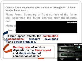 Combustion is dependent upon the rate of propagation of flame
front or flame speed.
Flame Front: Boundary or front surface of the flame
that separates the burnt charges from the unburnt
one.
Flame Speed: The speed at which the flame
front travels.
Flame speed affects the combustion
phenomena, pressure developed
and power produced.
Burning rate of mixture
depends on the flame speed
and shape/contour of
combustion chamber.
11
 