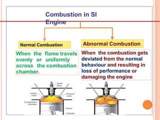 Combustion in SI
Engine 26
When the flame travels
evenly or uniformly
across the combustion
chamber.
Normal Combustion Abnormal Combustion
When the combustion gets
deviated from the normal
behaviour and resulting in
loss of performance or
damaging the engine
 