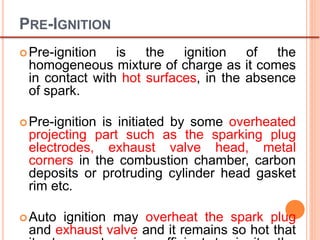 PRE-IGNITION
Pre-ignition is the ignition of the
homogeneous mixture of charge as it comes
in contact with hot surfaces, in the absence
of spark.
Pre-ignition is initiated by some overheated
projecting part such as the sparking plug
electrodes, exhaust valve head, metal
corners in the combustion chamber, carbon
deposits or protruding cylinder head gasket
rim etc.
Auto ignition may overheat the spark plug
and exhaust valve and it remains so hot that
 