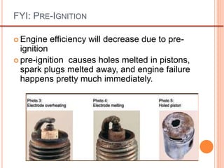 FYI: PRE-IGNITION
 Engine efficiency will decrease due to pre-
ignition
 pre-ignition causes holes melted in pistons,
spark plugs melted away, and engine failure
happens pretty much immediately.
 