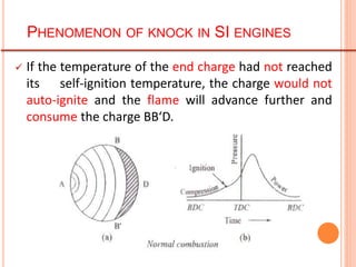  If the temperature of the end charge had not reached
its self-ignition temperature, the charge would not
auto-ignite and the flame will advance further and
consume the charge BB‘D.
PHENOMENON OF KNOCK IN SI ENGINES
 
