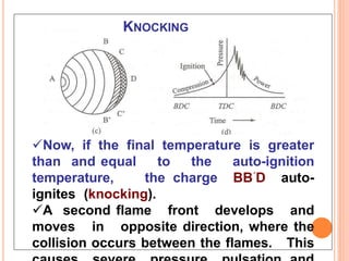 KNOCKING
38
Now, if the final temperature is greater
than and equal to the auto-ignition
temperature, the charge BB´D auto-
ignites (knocking).
A second flame front develops and
moves in opposite direction, where the
collision occurs between the flames. This
 