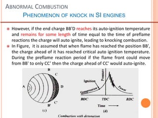 ABNORMAL COMBUSTION
PHENOMENON OF KNOCK IN SI ENGINES
 However, if the end charge BB'D reaches its auto-ignition temperature
and remains for some length of time equal to the time of preflame
reactions the charge will auto ignite, leading to knocking combustion.
 In Figure, it is assumed that when flame has reached the position BB',
the charge ahead of it has reached critical auto ignition temperature.
During the preflame reaction period if the flame front could move
from BB' to only CC’ then the charge ahead of CC' would auto-ignite.
 