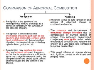 COMPARISON OF ABNORMAL COMBUSTION
Pre-ignition
 Pre-ignition is the ignition of the
homogeneous mixture of charge as it
comes in contact with hot surfaces, in
the absence of spark.
 Pre-ignition is initiated by some
overheated projecting part such as the
sparking plug electrodes, exhaust valve
head, metal corners in the combustion
chamber, carbon deposits or protruding
cylinder head gasket rim etc.
 Auto ignition may overheat the spark
plug and exhaust valve and it remains
so hot that its temperature is sufficient to
ignite the charge in next cycle during the
compression stroke before spark occurs
and this causes the pre-ignition of the
charge.
Knocking
 Knocking is due to auto ignition of end
portion of unburned charge in
combustion chamber.
 The pressure and temperature of
unburned charge increase due to
compression by burned portion of
charge. This unburned compressed
charge may auto ignite under certain
temperature condition and release the
energy at a very rapid rate compared
to normal combustion.
 This rapid release of energy during
auto ignition causes a vibrations and
pinging noise.
 