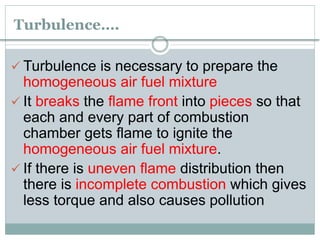 Turbulence….
 Turbulence is necessary to prepare the
homogeneous air fuel mixture
 It breaks the flame front into pieces so that
each and every part of combustion
chamber gets flame to ignite the
homogeneous air fuel mixture.
 If there is uneven flame distribution then
there is incomplete combustion which gives
less torque and also causes pollution
 