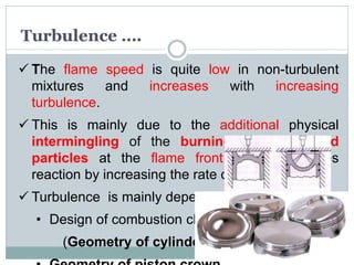 Turbulence ….
 The flame speed is quite low in non-turbulent
mixtures and increases with increasing
turbulence.
 This is mainly due to the additional physical
intermingling of the burning and unburned
particles at the flame front which expedites
reaction by increasing the rate of contact.
 Turbulence is mainly dependent on
• Design of combustion chamber
(Geometry of cylinder head)
 