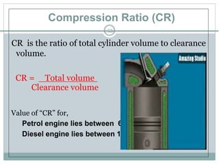 Compression Ratio (CR)
53
CR is the ratio of total cylinder volume to clearance
volume.
CR = Total volume
Clearance volume
Value of “CR” for,
Petrol engine lies between 6 to 10 :1
Diesel engine lies between 12 to 22 : 1
 