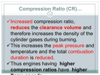 Compression Ratio (CR)…
55
Increased compression ratio,
reduces the clearance volume and
therefore increases the density of the
cylinder gases during burning.
This increases the peak pressure and
temperature and the total combustion
duration is reduced.
Thus engines having higher
compression ratios have higher
 