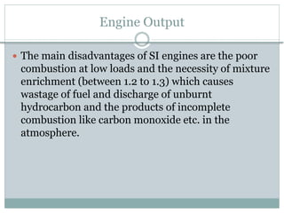Engine Output
 The main disadvantages of SI engines are the poor
combustion at low loads and the necessity of mixture
enrichment (between 1.2 to 1.3) which causes
wastage of fuel and discharge of unburnt
hydrocarbon and the products of incomplete
combustion like carbon monoxide etc. in the
atmosphere.
 