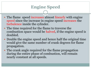 Engine Speed
 The flame speed increases almost linearly with engine
speed since the increase in engine speed increases the
turbulence inside the cylinder.
 The time required for the flame to traverse the
combustion space would be halved, if the engine speed is
doubled.
 Double the engine speed and hence half the original time
would give the same number of crank degrees for flame
propagation.
 The crank angle required for the flame propagation
during the entire phase of combustion, will remain
nearly constant at all speeds.
 